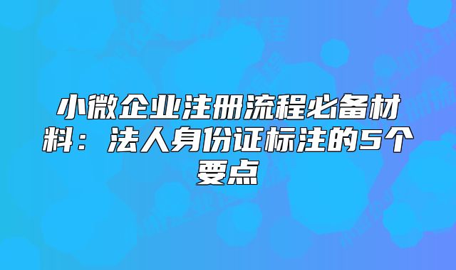 小微企業(yè)注冊流程必備材料：法人身份證標注的5個要點