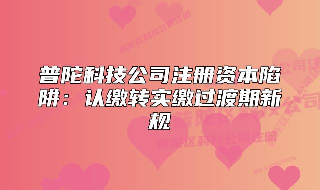 普陀科技公司注冊(cè)資本陷阱：認(rèn)繳轉(zhuǎn)實(shí)繳過(guò)渡期新規(guī)