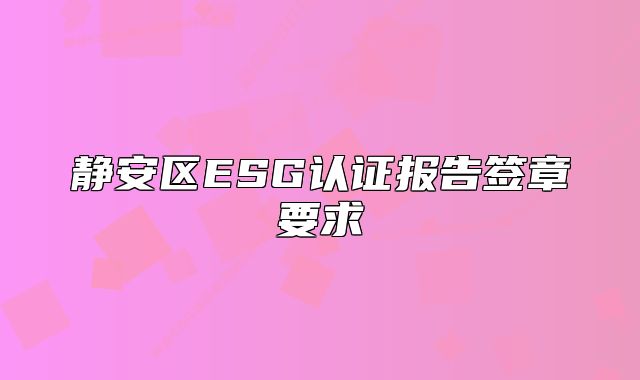 靜安區(qū)ESG認(rèn)證報(bào)告簽章要求