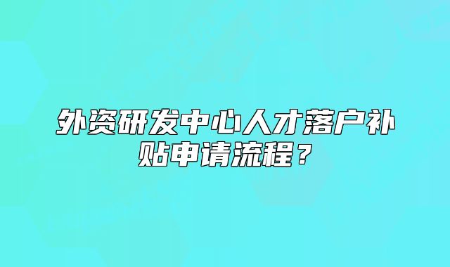 外資研發(fā)中心人才落戶補(bǔ)貼申請(qǐng)流程？