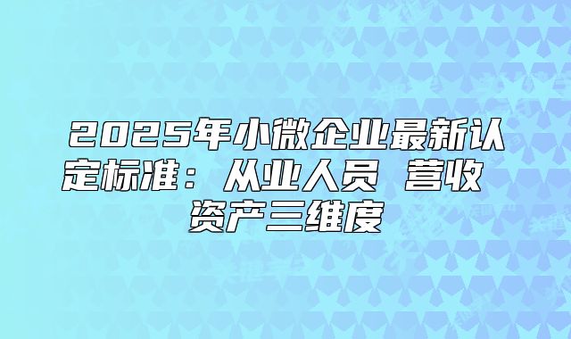 2025年小微企業(yè)最新認定標(biāo)準(zhǔn)：從業(yè)人員 營收 資產(chǎn)三維度