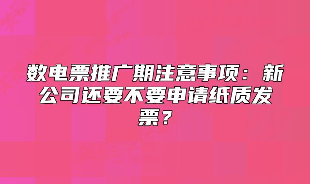 數(shù)電票推廣期注意事項：新公司還要不要申請紙質(zhì)發(fā)票？