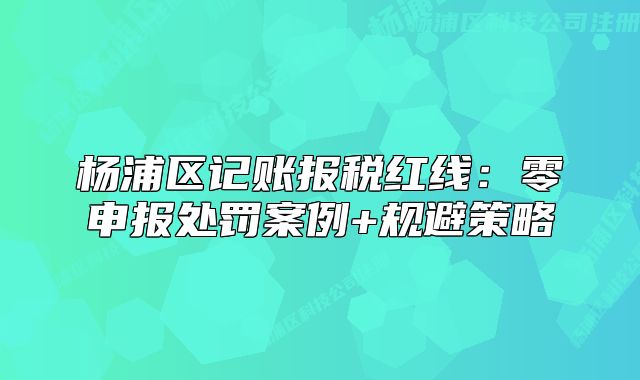 楊浦區(qū)記賬報稅紅線：零申報處罰案例+規(guī)避策略