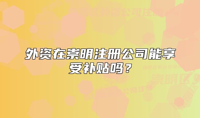 外資在崇明注冊(cè)公司能享受補(bǔ)貼嗎？