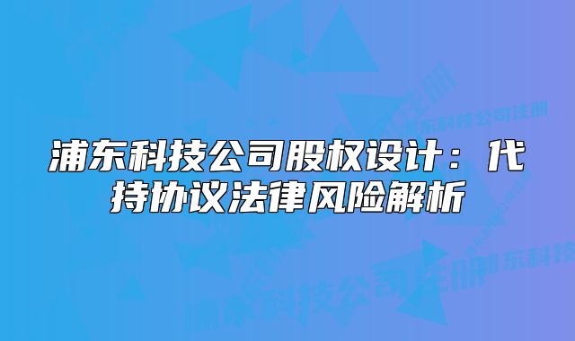 浦東科技公司股權(quán)設(shè)計(jì)：代持協(xié)議法律風(fēng)險(xiǎn)解析
