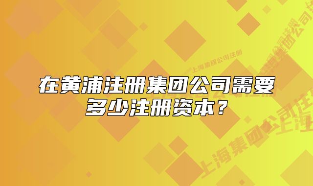 在黃浦注冊集團公司需要多少注冊資本？