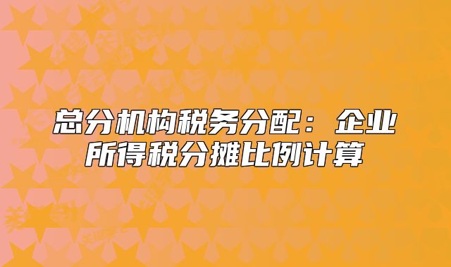 總分機構(gòu)稅務分配：企業(yè)所得稅分攤比例計算