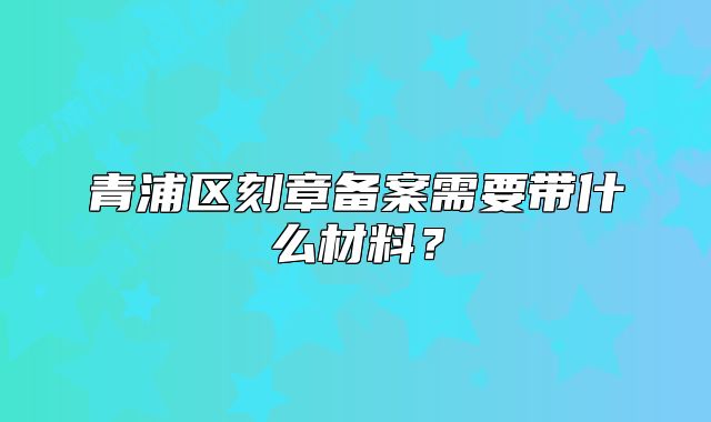 青浦區(qū)刻章備案需要帶什么材料？