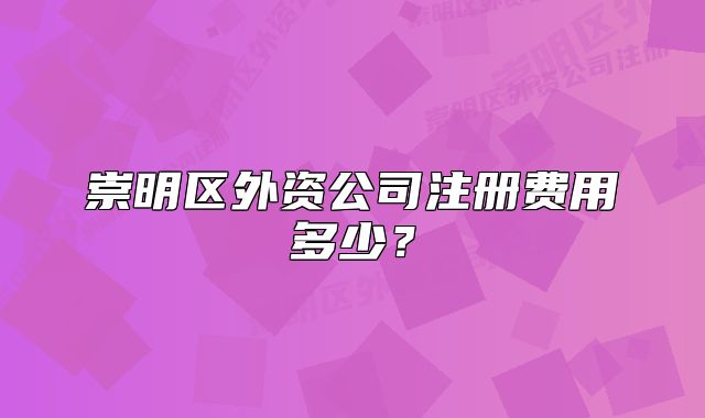 崇明區(qū)外資公司注冊費(fèi)用多少？