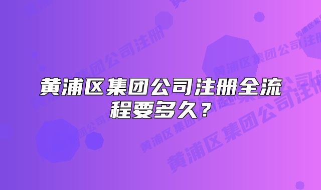 黃浦區(qū)集團(tuán)公司注冊全流程要多久？