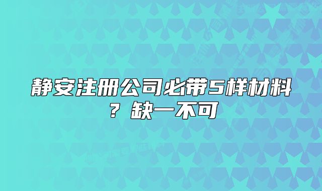 靜安注冊(cè)公司必帶5樣材料？缺一不可