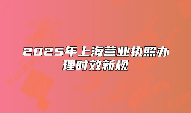 2025年上海營(yíng)業(yè)執(zhí)照辦理時(shí)效新規(guī)