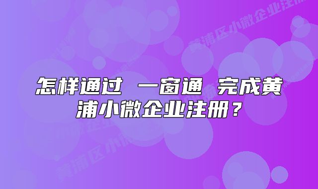 怎樣通過(guò) 一窗通 完成黃浦小微企業(yè)注冊(cè)？
