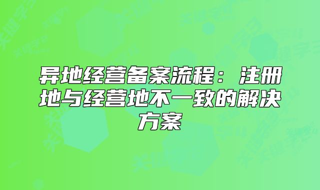 異地經(jīng)營(yíng)備案流程：注冊(cè)地與經(jīng)營(yíng)地不一致的解決方案