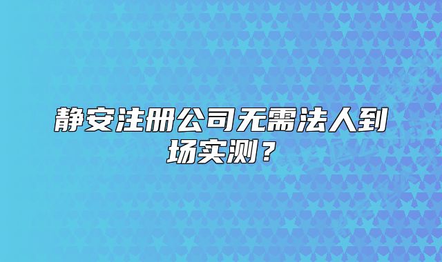 靜安注冊(cè)公司無(wú)需法人到場(chǎng)實(shí)測(cè)？
