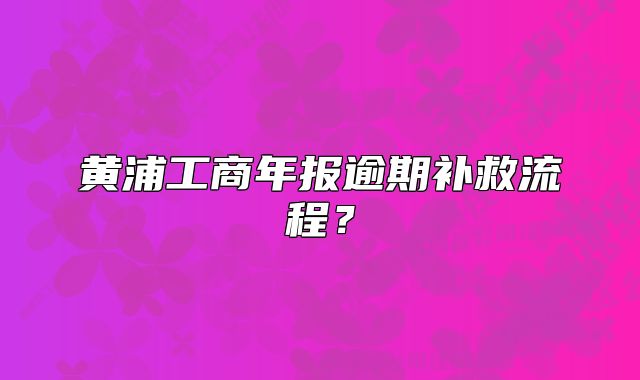 黃浦工商年報(bào)逾期補(bǔ)救流程？