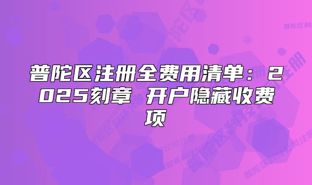 普陀區(qū)注冊全費用清單：2025刻章 開戶隱藏收費項