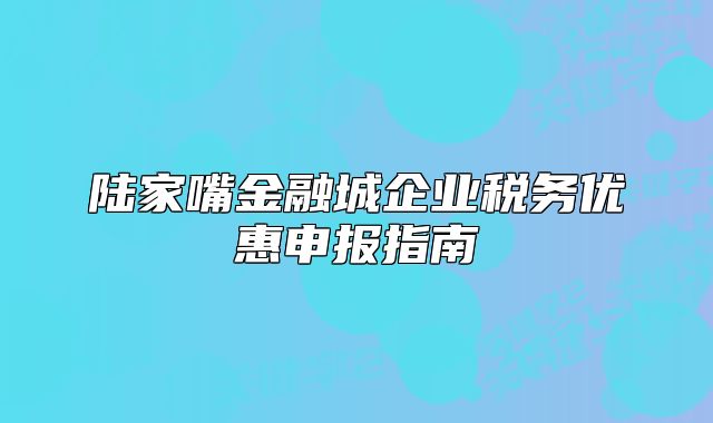 陸家嘴金融城企業(yè)稅務(wù)優(yōu)惠申報(bào)指南