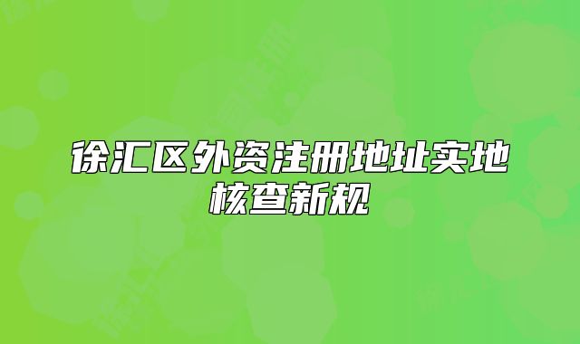 徐匯區(qū)外資注冊地址實地核查新規(guī)