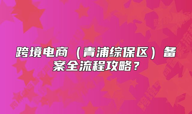 跨境電商（青浦綜保區(qū)）備案全流程攻略？
