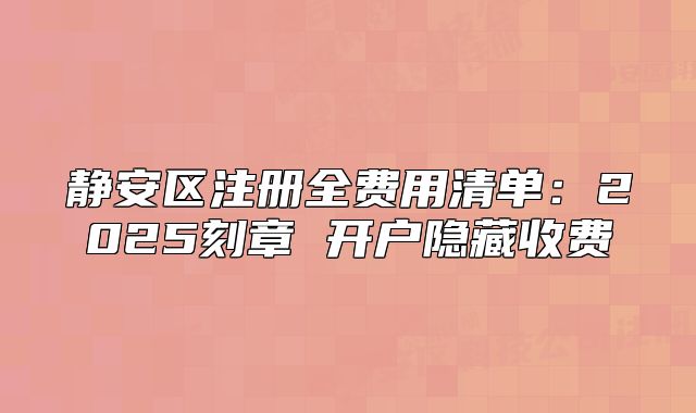 靜安區(qū)注冊全費用清單：2025刻章 開戶隱藏收費