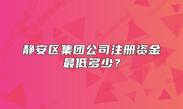 靜安區(qū)集團(tuán)公司注冊資金最低多少？