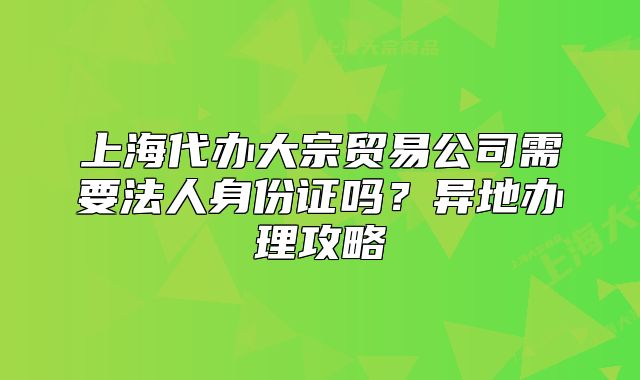 上海代辦大宗貿(mào)易公司需要法人身份證嗎？異地辦理攻略
