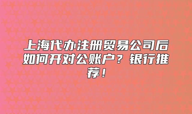 上海代辦注冊貿(mào)易公司后如何開對公賬戶？銀行推薦！