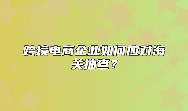 跨境電商企業(yè)如何應(yīng)對海關(guān)抽查？