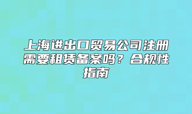 上海進(jìn)出口貿(mào)易公司注冊需要租賃備案嗎？合規(guī)性指南