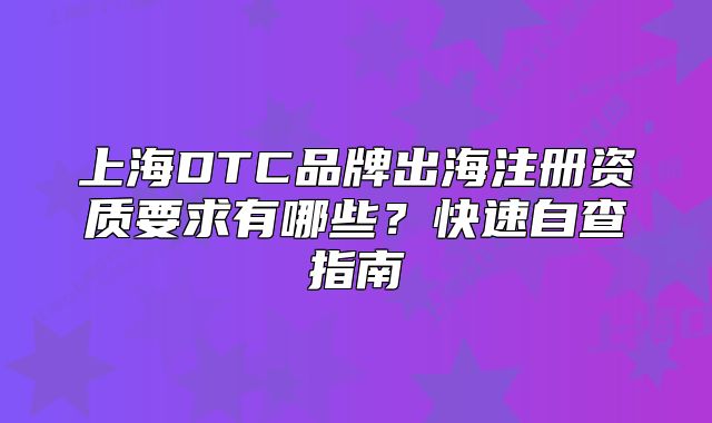 上海DTC品牌出海注冊資質(zhì)要求有哪些？快速自查指南