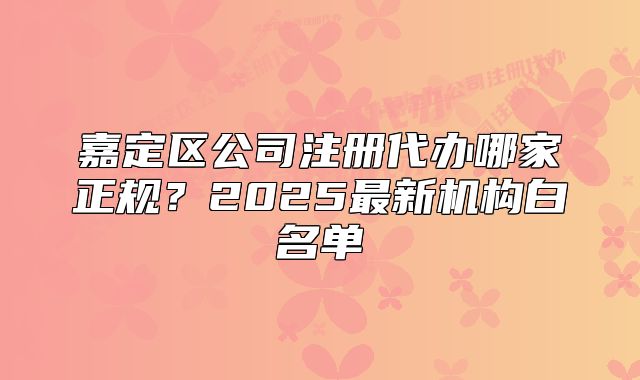 嘉定區(qū)公司注冊代辦哪家正規(guī)？2025最新機(jī)構(gòu)白名單