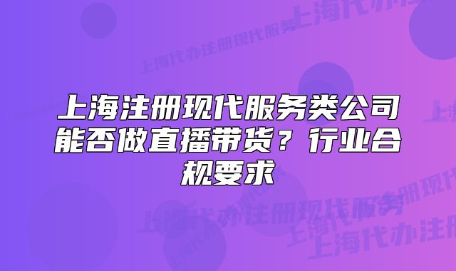 上海注冊(cè)現(xiàn)代服務(wù)類公司能否做直播帶貨？行業(yè)合規(guī)要求