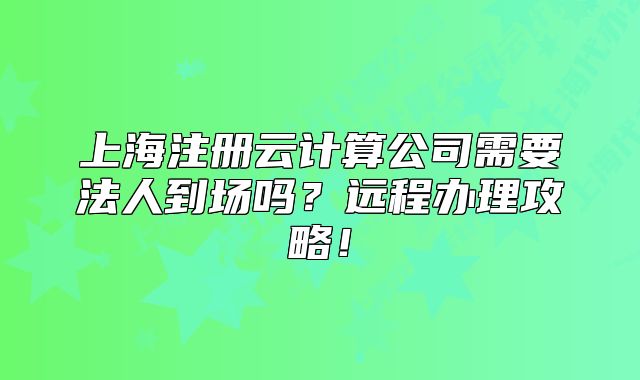 上海注冊云計算公司需要法人到場嗎？遠程辦理攻略！