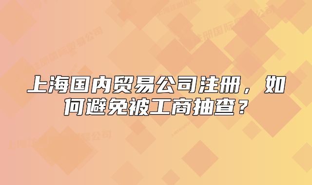 上海國(guó)內(nèi)貿(mào)易公司注冊(cè)，如何避免被工商抽查？