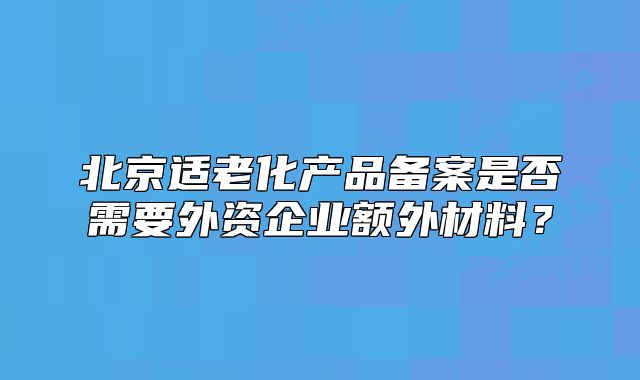 北京適老化產(chǎn)品備案是否需要外資企業(yè)額外材料？