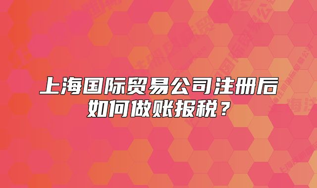 上海國際貿(mào)易公司注冊后如何做賬報稅？