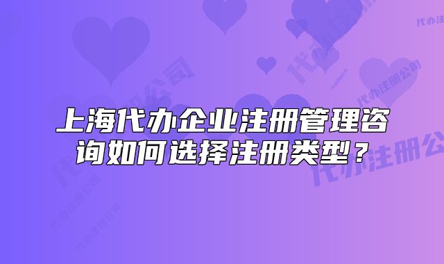 上海代辦企業(yè)注冊管理咨詢?nèi)绾芜x擇注冊類型？