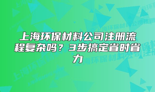 上海環(huán)保材料公司注冊流程復(fù)雜嗎？3步搞定省時省力