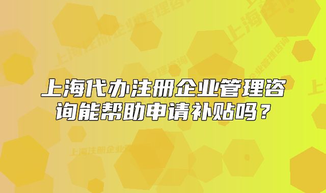 上海代辦注冊企業(yè)管理咨詢能幫助申請補貼嗎？