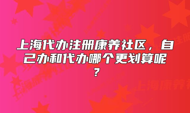 上海代辦注冊康養(yǎng)社區(qū)，自己辦和代辦哪個更劃算呢？