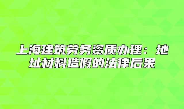 上海建筑勞務資質辦理：地址材料造假的法律后果