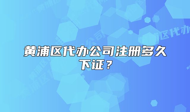 黃浦區(qū)代辦公司注冊多久下證？