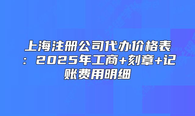 上海注冊公司代辦價格表：2025年工商+刻章+記賬費用明細