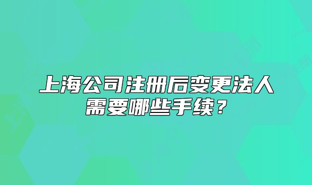上海公司注冊(cè)后變更法人需要哪些手續(xù)？