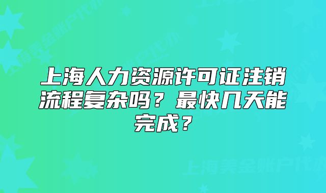 上海人力資源許可證注銷流程復(fù)雜嗎？最快幾天能完成？