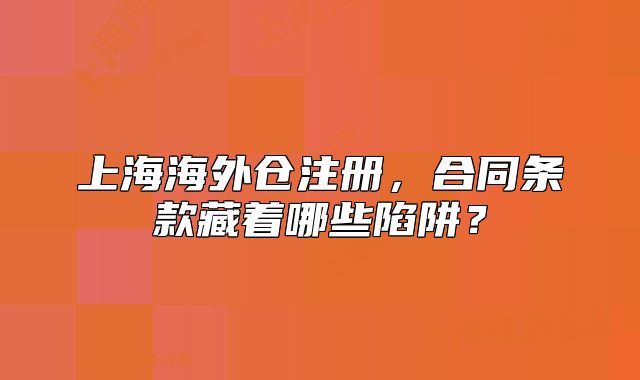 上海海外倉注冊，合同條款藏著哪些陷阱？