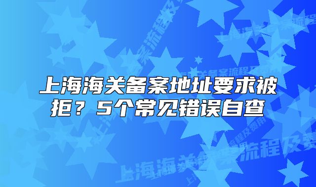 上海海關(guān)備案地址要求被拒？5個常見錯誤自查
