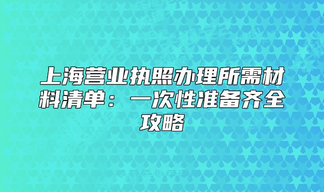 上海營(yíng)業(yè)執(zhí)照辦理所需材料清單：一次性準(zhǔn)備齊全攻略