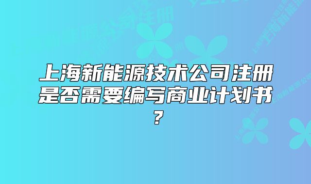 上海新能源技術(shù)公司注冊(cè)是否需要編寫(xiě)商業(yè)計(jì)劃書(shū)？